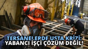 Tersanelerde Usta Krizi: Yabancı İşçi Çözüm Değil!